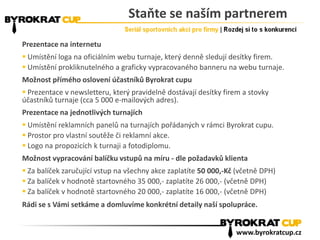 Staňte se naším partnerem
Prezentace na internetu
 Umístění loga na oficiálním webu turnaje, který denně sledují desítky firem.
 Umístění prokliknutelného a graficky vypracovaného banneru na webu turnaje.
Možnost přímého oslovení účastníků Byrokrat cupu
 Prezentace v newsletteru, který pravidelně dostávají desítky firem a stovky
účastníků turnaje (cca 5 000 e-mailových adres).
Prezentace na jednotlivých turnajích
 Umístění reklamních panelů na turnajích pořádaných v rámci Byrokrat cupu.
 Prostor pro vlastní soutěže či reklamní akce.
 Logo na propozicích k turnaji a fotodiplomu.
Možnost vypracování balíčku vstupů na míru - dle požadavků klienta
 Za balíček zaručující vstup na všechny akce zaplatíte 50 000,-Kč (včetně DPH)
 Za balíček v hodnotě startovného 35 000,- zaplatíte 26 000,- (včetně DPH)
 Za balíček v hodnotě startovného 20 000,- zaplatíte 16 000,- (včetně DPH)
Rádi se s Vámi setkáme a domluvíme konkrétní detaily naší spolupráce.
www.byrokratcup.cz
 