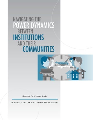 NAVIGATING THE
 POWER DYNAMICS
    BETWEEN
 INSTITUTIONS
    AND THEIR
        COMMUNITIES




        Byron P. White, EdD

A study for the Kettering Foundation
 