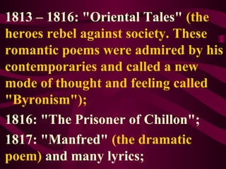 1813 – 1816: "Oriental Tales" (the
heroes rebel against society. These
romantic poems were admired by his
contemporaries and called a new
mode of thought and feeling called
"Byronism");
1816: "The Prisoner of Chillon";
1817: "Manfred" (the dramatic
poem) and many lyrics;
 