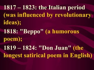 1817 – 1823: the Italian period
(was influenced by revolutionary
ideas);
1818: "Beppo" (a humorous
poem);
1819 – 1824: "Don Juan" (the
longest satirical poem in English)
 