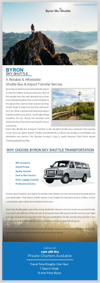 BYRON
SKY SHUTTLE
A Reliable & Aﬀordable
Shuttle Bus & Airport Transfer Service
Byron Bay & Gold Coast are the fantastic places
to roam for holiday or leisure purposes. Most of
the people have the well planned trip as they
have fullplanning about the accommodation or
the places they want to roam around, but they
mostly forget to plan that how they will travel.
So if you Book a good and professional airport
transfers before your arrival. It will make things
smoother for you during the transition and
eliminate one of the main stressful parts ofyour
anyjourney.
Byron Bay Shuttle Bus & Airport Transfers is the excellent shuttle bus companies that operate
across the coas. Byron Airport Transfer and Shuttle Bus at Byron sky shuttle is comfortable and
aﬀordable bus service. The Shuttles running 7 days a week between Gold Coast Airport
(Coolangatta) & Byron Bay.
WHY CHOOSE BYRON SKY SHUTTLE TRANSPORTATION
· Wiﬁ connected
· Airport Pickup
· Quality Comfort
· Door to Door Service
· Extra Luggage Capacity
· Professional Service
Private airport transfers are superb for families with children as is becomes easy to travel directly to
your destination. Their airport shuttle service is also helpful for business travel as it oﬀers a more
comfortable option ratherthanwaiting long fora taxi.
Byron Sky Shuttle gold coast to Byron bay Shuttle Bus Services are very much secure and friendly,
very much cost eﬀective. There are lots of companies that oﬀer airport transfer services, just make
sure you choose the licensed one with relevant qualiﬁcations for the services they provide. If you
choose onlyon the cost basis it could prove to be a more costlydealin the long run.
Ifyou are looking for the fast & trustworthyShuttle Bus Services, Get in touchwith Byron SkyShuttle
today. Contactthem todayand let them take care ofyourneeds.
Call us on
1300 588 805
Private Charters Available
Travel Time Roughly One Hour
7 Days A Week
To And From Byron
Byron Bay & Gold Coast
www.byronskyshuttle.com.au
 