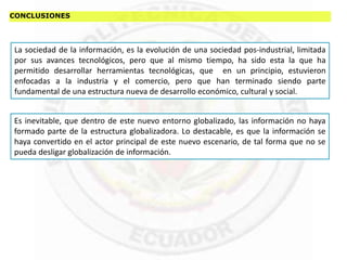 CONCLUSIONES
La sociedad de la información, es la evolución de una sociedad pos-industrial, limitada
por sus avances tecnológicos, pero que al mismo tiempo, ha sido esta la que ha
permitido desarrollar herramientas tecnológicas, que en un principio, estuvieron
enfocadas a la industria y el comercio, pero que han terminado siendo parte
fundamental de una estructura nueva de desarrollo económico, cultural y social.
Es inevitable, que dentro de este nuevo entorno globalizado, las información no haya
formado parte de la estructura globalizadora. Lo destacable, es que la información se
haya convertido en el actor principal de este nuevo escenario, de tal forma que no se
pueda desligar globalización de información.
 