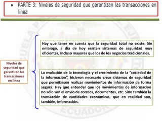 Hay que tener en cuenta que la seguridad total no existe. Sin
embrago, a día de hoy existen sistemas de seguridad muy
eficientes, incluso mayores que los de los negocios tradicionales.
Niveles de
seguridad que
garantizan las
transacciones
en línea
La evolución de la tecnología y el crecimiento de la “sociedad de
la información”, hicieron necesario crear sistemas de seguridad
que permitiesen realizar movimientos de información de forma
segura. Hay que entender que los movimientos de información
no sólo son el envío de correos, documentos, etc. Sino también la
transacción de cantidades económicas, que en realidad son,
también, información.
 