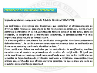 CERTIFICADO DE SEGURIDAD ELECTRÓNICOS
Según la legislación europea (Artículo 2.9 de la Directiva 1999/93/CE):
Los certificados electrónicos son dispositivos que posibilitan el almacenamiento de
diversos datos relativos al propietario de los mismos (datos personales, claves, etc.) y
permiten identificarlo en la red, garantizando tanto la emisión de los datos, como su
recepción, la integridad de la información transmitida, la confidencialidad y lo más
importante, el no repudio de la transacción.
En el marco jurídico comunitario, los certificados de seguridad han sido expresamente
definidos como: "...la certificación electrónica que vincula unos datos de verificación de
firma a una persona y confirma la identidad de ésta...“
Estos certificados deben ser emitidos por las autoridades de certificación, también
conocidas con el nombre de proveedores de servicios de certificación. Al igual que
existe una firma electrónica general y otra cualificada, en el caso de los certificados de
seguridad se habla también de certificados ordinarios y certificados reconocidos. Éstos
últimos son certificados que ofrecen mayores garantías, ya que reúnen una serie de
requisitos que aumentan su seguridad.
 
