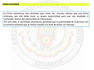 CONCLUSIONES
La firma electrónica esta diseñada para tener los mismos efectos que una firma
ordinaria, por ello debe tener su propia autenticidad para que sea aceptado o
rechazada, dentro del intercambio de información.
Por otro lado, el certificado electrónico, garantiza que la autenticidad de la persona sea
la correcta evitando que se realice fraudes a la hora de enviar un mensaje .
 