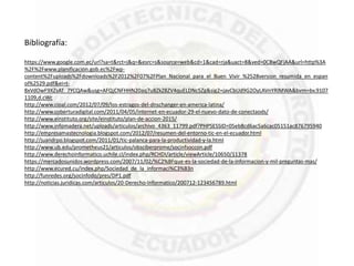 Bibliografía:
https://www.google.com.ec/url?sa=t&rct=j&q=&esrc=s&source=web&cd=1&cad=rja&uact=8&ved=0CBwQFjAA&url=http%3A
%2F%2Fwww.planificacion.gob.ec%2Fwp-
content%2Fuploads%2Fdownloads%2F2012%2F07%2FPlan_Nacional_para_el_Buen_Vivir_%2528version_resumida_en_espan
ol%2529.pdf&ei=t-
8xVdOwF9XZsAT_7YCQAw&usg=AFQjCNFHHN20aq7u8ZkZ8ZV4quELDNc5Zg&sig2=javCbUd9G2OyLAVnYRlMWA&bvm=bv.9107
1109,d.cWc
http://www.cioal.com/2012/07/09/los-estragos-del-dnschanger-en-america-latina/
http://www.coberturadigital.com/2011/04/05/internet-en-ecuador-29-el-nuevo-dato-de-conectaods/
http://www.einstituto.org/site/einstituto/plan-de-accion-2015/
http://www.infomadera.net/uploads/articulos/archivo_4363_11799.pdf?PHPSESSID=05eb8cd6ac5a6cac05151ac876795940
http://empresamastecnologia.blogspot.com/2012/07/resumen-del-entorno-tic-en-el-ecuador.html
http://juandrpo.blogspot.com/2011/01/tic-palanca-para-la-productividad-y-la.html
http://www.ub.edu/prometheus21/articulos/obsciberprome/socinfsoccon.pdf
http://www.derechoinformatico.uchile.cl/index.php/RCHDI/article/viewArticle/10650/11378
https://mercadosunidos.wordpress.com/2007/11/02/%C2%BFque-es-la-sociedad-de-la-informacion-y-mil-preguntas-mas/
http://www.ecured.cu/index.php/Sociedad_de_la_informaci%C3%B3n
http://funredes.org/socinfodo/pres/DP1.pdf
http://noticias.juridicas.com/articulos/20-Derecho-Informatico/200712-123456789.html
 