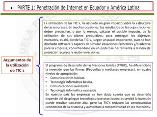 Argumentos de
la utilización
de TIC`s
La utilización de las TIC´s, ha acusado un gran impacto sobre la estructura
de las empresas. En muchas ocasiones, los resultados de las organizaciones
deben predecirse, o por lo menos, calcular el posible impacto, de la
utilización de sus planes productivos, para conseguir los objetivos
marcados, es ahí, donde las TIC´s, juegan un papel importante, pues se han
diseñado software´s capaces de simular situaciones favorables y/o adversa
para la empresa, convirtiéndose en un poderosa herramienta a la hora de
proyectar recursos y recibir inversiones
El programa de desarrollo de las Naciones Unidas (PNUD), ha diferenciado
la inversión que las Pymes (Pequeñas y medianas empresas), en cuatro
niveles de apropiación:
• Comunicaciones básicas.
• Tecnología informática básica.
• Comunicaciones avanzadas.
• Tecnología informática avanzada.
En nuestro país las empresas se han dado cuenta que su desarrollo
depende del despliegue tecnológico que practiquen: es verdad la inversión
puede resultar bastante alta, pero las TIC´s reducen las consecuencias
económicas de la distancia y aumentan la competitividad en los mercados.
 