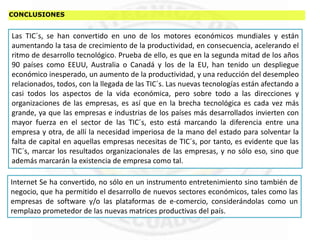 CONCLUSIONES
Las TIC´s, se han convertido en uno de los motores económicos mundiales y están
aumentando la tasa de crecimiento de la productividad, en consecuencia, acelerando el
ritmo de desarrollo tecnológico. Prueba de ello, es que en la segunda mitad de los años
90 países como EEUU, Australia o Canadá y los de la EU, han tenido un despliegue
económico inesperado, un aumento de la productividad, y una reducción del desempleo
relacionados, todos, con la llegada de las TIC´s. Las nuevas tecnologías están afectando a
casi todos los aspectos de la vida económica, pero sobre todo a las direcciones y
organizaciones de las empresas, es así que en la brecha tecnológica es cada vez más
grande, ya que las empresas e industrias de los países más desarrollados invierten con
mayor fuerza en el sector de las TIC´s, esto está marcando la diferencia entre una
empresa y otra, de allí la necesidad imperiosa de la mano del estado para solventar la
falta de capital en aquellas empresas necesitas de TIC´s, por tanto, es evidente que las
TIC´s, marcar los resultados organizacionales de las empresas, y no sólo eso, sino que
además marcarán la existencia de empresa como tal.
Internet Se ha convertido, no sólo en un instrumento entretenimiento sino también de
negocio, que ha permitido el desarrollo de nuevos sectores económicos, tales como las
empresas de software y/o las plataformas de e-comercio, considerándolas como un
remplazo prometedor de las nuevas matrices productivas del país.
 