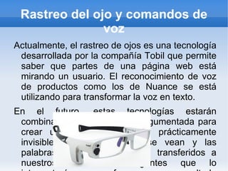 Rastreo del ojo y comandos de voz Actualmente, el rastreo de ojos es una tecnología desarrollada por la compañía Tobil que permite saber que partes de una página web está mirando un usuario. El reconocimiento de voz de productos como los de Nuance se está utilizando para transformar la voz en texto. En el futuro, estas tecnologías estarán combinadas con la realidad argumentada para crear una interfaz natural y prácticamente invisible. Los objetos que se vean y las palabras que se digan serán transferidos a nuestros teléfonos inteligentes que lo interpretarán para ofrecernos un resultado visual o verbal. Por ejemplo, se podrá estar en frente de un restaurante y preguntar ¿En este lugar venden buenas ensaladas? Y unos segundos después se tendrá una respuesta basaba en cientos de calificaciones y revisiones. Todo por medio de nuestros lentes de información. 