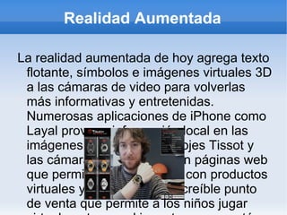 Realidad Aumentada La realidad aumentada de hoy agrega texto flotante, símbolos e imágenes virtuales 3D a las cámaras de video para volverlas más informativas y entretenidas. Numerosas aplicaciones de iPhone como Layal proveen información local en las imágenes o videos. Los relojes Tissot y las cámaras Olympus tienen páginas web que permiten experimentar con productos virtuales y Lego tiene un increíble punto de venta que permite a los niños jugar virtualmente con el juguete que se esté vendiendo por medio de una pantalla. Se pueden utilizar incluso lentes de realidad argumentada para experimentar esta tecnología desde un punto de vista en primera persona. En el futuro, los lentes de realidad argumentada proyectaran imágenes a las micas utilizando componentes que apenas serán notorios. Nuestros teléfonos inteligentes desplegaran información específica en los cristales y se utilizarán símbolos periféricos que actuaran como mensajes de transmisión. 