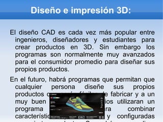 Diseño e impresión 3D: El diseño CAD es cada vez más popular entre ingenieros, diseñadores y estudiantes para crear productos en 3D. Sin embargo los programas son normalmente muy avanzados para el consumidor promedio para diseñar sus propios productos. En el futuro, habrá programas que permitan que cualquier persona diseñe sus propios productos que serán fáciles de fabricar y a un muy buen precio. Los usuarios utilizaran un programa sencillo para combinar características predefinidas y configuradas para ciertos productos. Se podrán personalizar aún más agregando nuestra propia paleta de colores, fotografías, formas e incluso tamaños personalizados. La impresión en 3D, es otra tecnología increíble que llevará el diseño en tercera dimensión a imprimir capas de material, una encima de la otra, para producir un modelo físico real. Se podrá crear casi cualquier figura, incluso esas que no se pueden lograr con las técnicas de fabricación actuales. El proceso hoy en día aún es lento y costoso y la mayor parte de las veces no produce partes lo suficientemente fuertes para utilizarse en la vida real. La tecnología en esta industria está avanzando constantemente, por lo que en un futuro cercano podremos tener una forma más rápida y barata de producir objetos en 3D. 