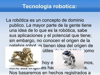 Tecnologia robotica: La robótica es un concepto de dominio publico. La mayor parte de la gente tiene una idea de lo que es la robótica, sabe sus aplicaciones y el potencial que tiene; sin embargo, no conocen el origen de la palabra robot, ni tienen idea del origen de las aplicaciones útiles de la robótica como ciencia. La robótica como hoy en día la conocemos, tiene sus orígenes hace miles de anos. Nos basaremos en hechos registrados a través de la historia, y comenzaremos aclarando que antiguamente los robots eran conocidos con el nombre de autómatas, y la robótica no era reconocida como ciencia, es mas, la palabra robot surgió hace mucho después del origen de los autómatas. 