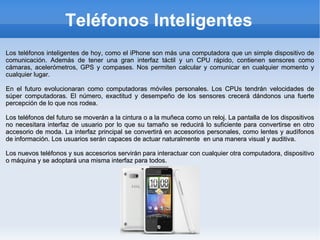 Teléfonos Inteligentes Los teléfonos inteligentes de hoy, como el iPhone son más una computadora que un simple dispositivo de comunicación. Además de tener una gran interfaz táctil y un CPU rápido, contienen sensores como cámaras, acelerómetros, GPS y compases. Nos permiten calcular y comunicar en cualquier momento y cualquier lugar. En el futuro evolucionaran como computadoras móviles personales. Los CPUs tendrán velocidades de súper computadoras. El número, exactitud y desempeño de los sensores crecerá dándonos una fuerte percepción de lo que nos rodea. Los teléfonos del futuro se moverán a la cintura o a la muñeca como un reloj. La pantalla de los dispositivos no necesitara interfaz de usuario por lo que su tamaño se reducirá lo suficiente para convertirse en otro accesorio de moda. La interfaz principal se convertirá en accesorios personales, como lentes y audífonos de información. Los usuarios serán capaces de actuar naturalmente  en una manera visual y auditiva. Los nuevos teléfonos y sus accesorios servirán para interactuar con cualquier otra computadora, dispositivo o máquina y se adoptará una misma interfaz para todos. 