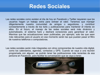 Redes Sociales Las redes sociales como existen el día de hoy en Facebook y Twitter requieren que los usuarios hagan un trabajo extra para extraer el valor. Tenemos que manejar diligentemente nuestra comunidad de amigos o seguidores, y contribuir constantemente a través de los twits y publicaciones para mantener el interés en ellos. En el futuro, el manejo de las redes sociales será más dinámico y automatizado, el sistema hará y deshará conexiones para garantizar el valor. Mientras que las actualizaciones sean publicadas, por ejemplo, solo las que sean más relevantes para el usuario en ese momento serán las que puedan pasar el filtro de nuestros teléfonos o computadoras. Las redes sociales serán más integradas con otros componentes de nuestra vida digital, como los calendarios, agendas, contactos y GPS. Cuando se vaya a una reunión programada con alguien, se podrán tener las publicaciones más recientes de esa persona en Facebook, para facilitar la conversación que se vaya a tener. 