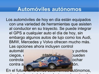 Automóviles autónomos Los automóviles de hoy en día están equipados con una variedad de herramientas que asisten al conductor en su trayecto. Se puede integrar el GPS a cualquier auto el día de hoy, sin embargo algunos autos de lujo como los Audi, BMW, Mercedes y Volvo ofrecen mucho más. Las opciones ahora incluyen control automático, advertencias de tráfico y puntos ciegos, entre otras. Estos autos se pueden controlar a sí mismos para evitar chochar contra algo o atropellar a algún peatón. En el futuro tendremos automóviles autónomos, donde el control del conductor será opcional y aunque la idea pudiera parecer extraña, los autos serán lo suficientemente  seguros como si uno mismo los estuviera controlando. Evaluaran el ambiente actual con múltiples sensores y nunca se distraerán por nada. Los carros del futuro estarán conectados con nuestros teléfonos y nuestra libreta de direcciones, por lo que si necesitamos ir a algún lado solo tendremos que indicar con quien nos reuniremos y se buscará automáticamente su dirección para desplegar el camino en el GPS. Lo único que se tendrá que hacer es decir un simple “Vámonos”. 