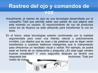 Rastreo del ojo y comandos de
                voz
Actualmente, el rastreo de ojos es una tecnología desarrollada por la
  compañía Tobil que permite saber que partes de una página web
  está mirando un usuario. El reconocimiento de voz de productos
  como los de Nuance se está utilizando para transformar la voz en
  texto.
En el futuro, estas tecnologías estarán combinadas con la realidad
  argumentada para crear una interfaz natural y prácticamente
  invisible. Los objetos que se vean y las palabras que se digan serán
  transferidos a nuestros teléfonos inteligentes que lo interpretarán
  para ofrecernos un resultado visual o verbal. Por ejemplo, se podrá
  estar en frente de un restaurante y preguntar ¿En este lugar venden
  buenas ensaladas? Y unos segundos después se tendrá una
  respuesta basaba en cientos de calificaciones y revisiones. Todo por
  medio de nuestros lentes de información.
 