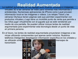 Realidad Aumentada
La realidad aumentada de hoy agrega texto flotante, símbolos e imágenes
  virtuales 3D a las cámaras de video para volverlas más informativas y
  entretenidas. Numerosas aplicaciones de iPhone como Layal proveen
  información local en las imágenes o videos. Los relojes Tissot y las
  cámaras Olympus tienen páginas web que permiten experimentar con
  productos virtuales y Lego tiene un increíble punto de venta que permite a
  los niños jugar virtualmente con el juguete que se esté vendiendo por
  medio de una pantalla. Se pueden utilizar incluso lentes de realidad
  argumentada para experimentar esta tecnología desde un punto de vista
  en primera persona.
En el futuro, los lentes de realidad argumentada proyectaran imágenes a las
  micas utilizando componentes que apenas serán notorios. Nuestros
  teléfonos inteligentes desplegaran información específica en los cristales y
  se utilizarán símbolos periféricos que actuaran como mensajes de
  transmisión.
 