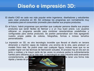 Diseño e impresión 3D:

El diseño CAD es cada vez más popular entre ingenieros, diseñadores y estudiantes
   para crear productos en 3D. Sin embargo los programas son normalmente muy
   avanzados para el consumidor promedio para diseñar sus propios productos.
En el futuro, habrá programas que permitan que cualquier persona diseñe sus propios
   productos que serán fáciles de fabricar y a un muy buen precio. Los usuarios
   utilizaran un programa sencillo para combinar características predefinidas y
   configuradas para ciertos productos. Se podrán personalizar aún más agregando
   nuestra propia paleta de colores, fotografías, formas e incluso tamaños
   personalizados.
La impresión en 3D, es otra tecnología increíble que llevará el diseño en tercera
   dimensión a imprimir capas de material, una encima de la otra, para producir un
   modelo físico real. Se podrá crear casi cualquier figura, incluso esas que no se
   pueden lograr con las técnicas de fabricación actuales. El proceso hoy en día aún es
   lento y costoso y la mayor parte de las veces no produce partes lo suficientemente
   fuertes para utilizarse en la vida real. La tecnología en esta industria está avanzando
   constantemente, por lo que en un futuro cercano podremos tener una forma más
   rápida y barata de producir objetos en 3D.
 