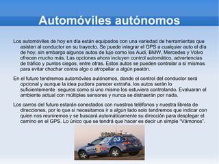 Automóviles autónomos
Los automóviles de hoy en día están equipados con una variedad de herramientas que
   asisten al conductor en su trayecto. Se puede integrar el GPS a cualquier auto el día
   de hoy, sin embargo algunos autos de lujo como los Audi, BMW, Mercedes y Volvo
   ofrecen mucho más. Las opciones ahora incluyen control automático, advertencias
   de tráfico y puntos ciegos, entre otras. Estos autos se pueden controlar a sí mismos
   para evitar chochar contra algo o atropellar a algún peatón.
En el futuro tendremos automóviles autónomos, donde el control del conductor será
   opcional y aunque la idea pudiera parecer extraña, los autos serán lo
   suficientemente seguros como si uno mismo los estuviera controlando. Evaluaran el
   ambiente actual con múltiples sensores y nunca se distraerán por nada.
Los carros del futuro estarán conectados con nuestros teléfonos y nuestra libreta de
   direcciones, por lo que si necesitamos ir a algún lado solo tendremos que indicar con
   quien nos reuniremos y se buscará automáticamente su dirección para desplegar el
   camino en el GPS. Lo único que se tendrá que hacer es decir un simple “Vámonos”.
 