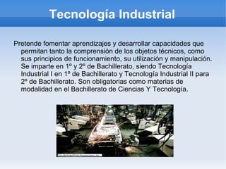 Tecnología Industrial

Pretende fomentar aprendizajes y desarrollar capacidades que
  permitan tanto la comprensión de los objetos técnicos, como
  sus principios de funcionamiento, su utilización y manipulación.
  Se imparte en 1º y 2º de Bachillerato, siendo Tecnología
  Industrial I en 1º de Bachillerato y Tecnología Industrial II para
  2º de Bachillerato. Son obligatorias como materias de
  modalidad en el Bachillerato de Ciencias Y Tecnología.
 