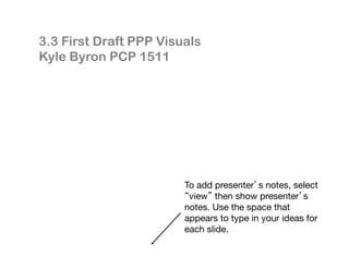 To add presenter’s notes, select
“view” then show presenter’s
notes. Use the space that
appears to type in your ideas for
each slide.
3.3 First Draft PPP Visuals
Kyle Byron PCP 1511
 