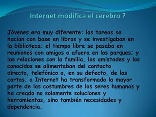 Jóvenes era muy diferente: las tareas se
hacían con base en libros y se investigaban en
la biblioteca; el tiempo libre se pasaba en
reuniones con amigos o afuera en los parques; y
las relaciones con la familia, las amistades y los
conocidos se alimentaban del contacto
directo, telefónico o, en su defecto, de las
cartas. a Internet ha transformado la mayor
parte de las costumbres de los seres humanos y
ha creado no solamente soluciones y
herramientas, sino también necesidades y
dependencia.
 
