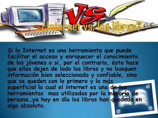 Si la Internet es una herramienta que puede
facilitar el acceso y enriquecer el conocimiento
de los jóvenes o si, por el contrario, ésta hace
que ellos dejen de lado los libros y no busquen
información bien seleccionada y confiable, sino
que se queden con lo primero y lo más
superficial lo cual el internet es una de las
herramientas mas utilizadas por la mayoría de
persona…ya hoy en día los libros han quedado en
algo absoluto.
 