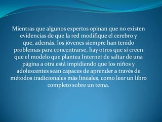 Mientras que algunos expertos opinan que no existen
   evidencias de que la red modifique el cerebro y
    que, además, los jóvenes siempre han tenido
 problemas para concentrarse, hay otros que sí creen
 que el modelo que plantea Internet de saltar de una
    página a otra está impidiendo que los niños y
  adolescentes sean capaces de aprender a través de
métodos tradicionales más lineales, como leer un libro
              completo sobre un tema.
 