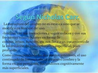 -La estructura del cerebro no es estática sino que se
modifica en función del uso.
-Internet con sus invitaciones a seguir enlaces y con sus
frecuentes interrupciones en forma de
correos, avisos, banners, etc nos lleva a un tratamiento de
la información de tipo explorativo, superficial, poco
profundo.
Como consecuencia de los dos puntos anteriores, el uso
continuado de Internet afecta a nuestro cerebro y la
forma en que pensamos, haciéndonos cognitivamente
más superficiales.
 