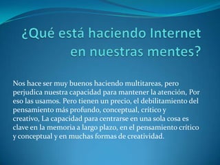 Nos hace ser muy buenos haciendo multitareas, pero
perjudica nuestra capacidad para mantener la atención, Por
eso las usamos. Pero tienen un precio, el debilitamiento del
pensamiento más profundo, conceptual, crítico y
creativo, La capacidad para centrarse en una sola cosa es
clave en la memoria a largo plazo, en el pensamiento crítico
y conceptual y en muchas formas de creatividad.
 
