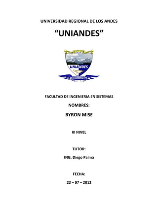 UNIVERSIDAD REGIONAL DE LOS ANDES

     “UNIANDES”




 FACULTAD DE INGENIERIA EN SISTEMAS

            NOMBRES:

           BYRON MISE


              III NIVEL



              TUTOR:

          ING. Diego Palma



              FECHA:

           22 – 07 – 2012
 