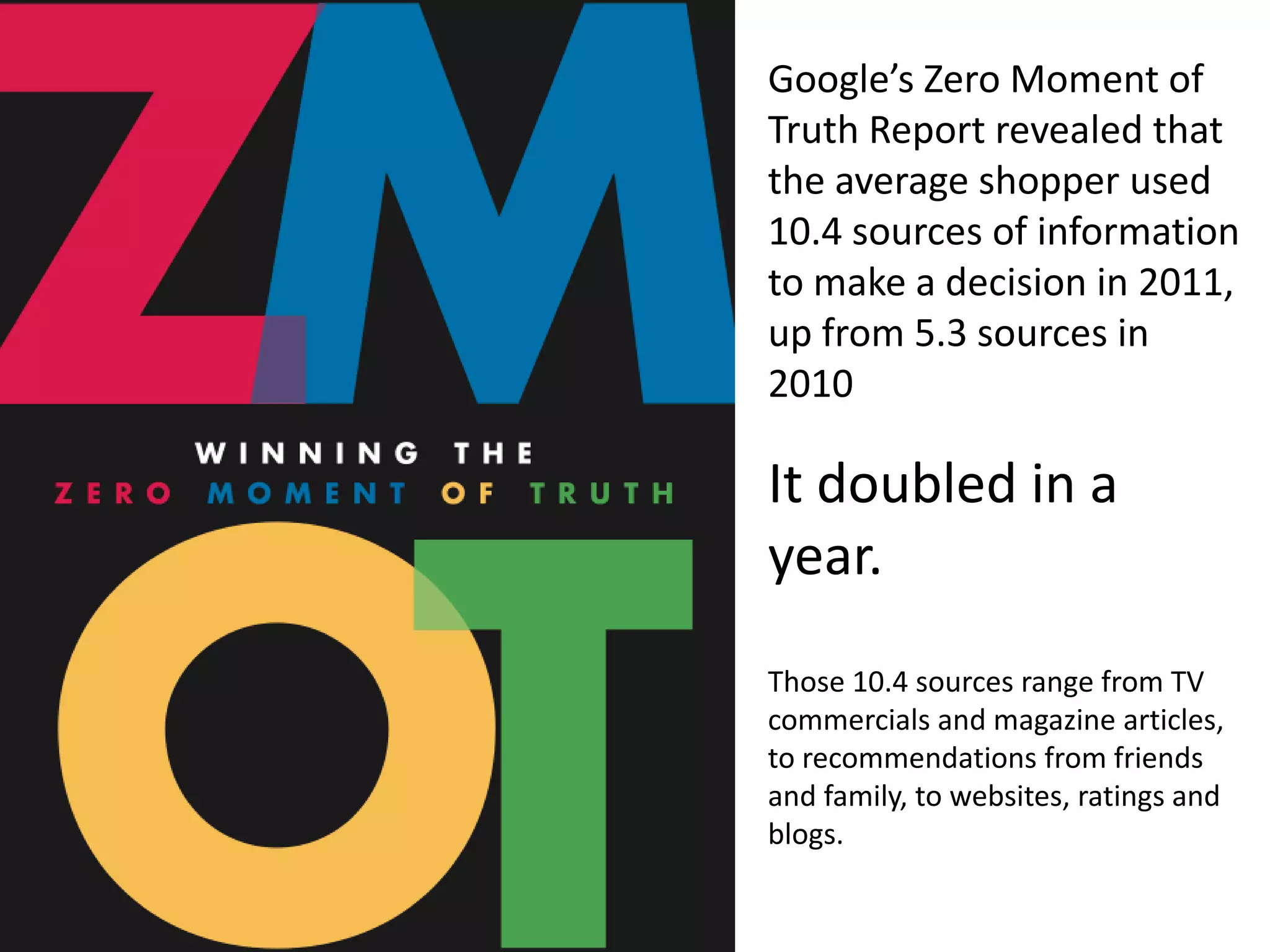 Google’s Zero Moment of
Truth Report revealed that
the average shopper used
10.4 sources of information
to make a decision in 2011,
up from 5.3 sources in
2010

It doubled in a
year.
Those 10.4 sources range from TV
commercials and magazine articles,
to recommendations from friends
and family, to websites, ratings and
blogs.
 