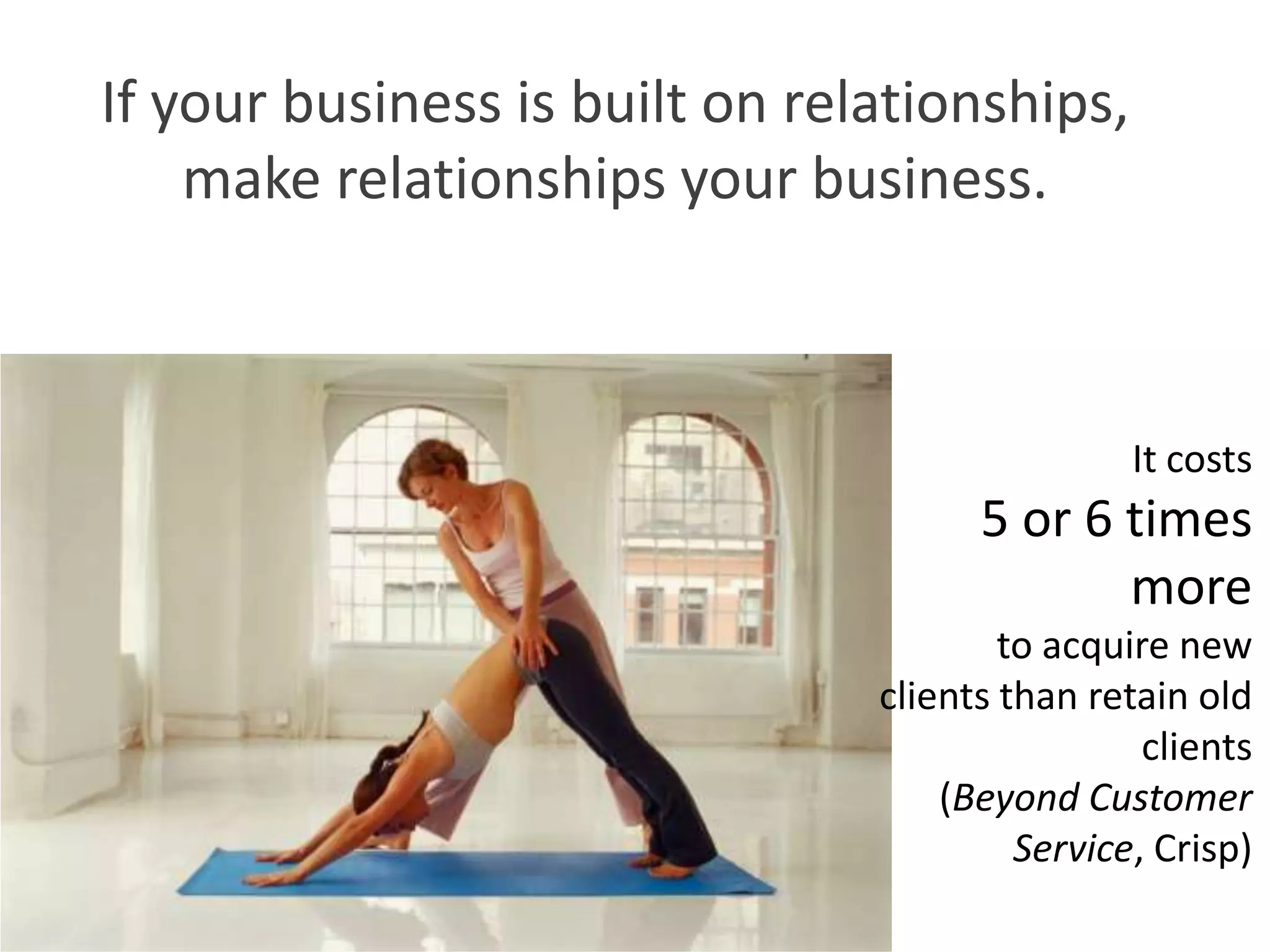 If your business is built on relationships,
    make relationships your business.



                                                It costs
                                      5 or 6 times
                                             more
                                        to acquire new
                                clients than retain old
                                                 clients
                                    (Beyond Customer
                                         Service, Crisp)
 