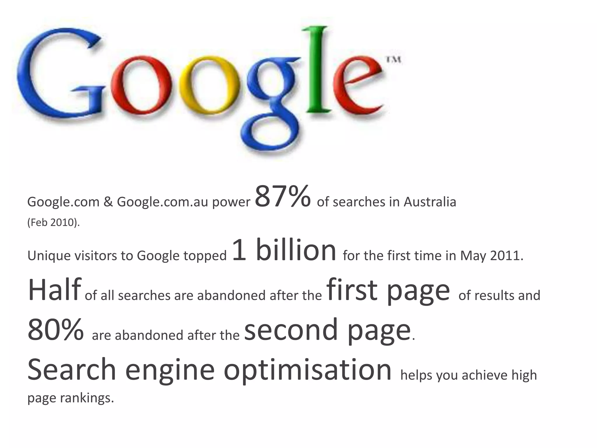 Google.com & Google.com.au power   87% of searches in Australia
(Feb 2010).

                             1 billion for the first time in May 2011.
Unique visitors to Google topped

Half of all searches are abandoned after the first page of results and
80% are abandoned after the second page.
Search engine optimisation helps you achieve high
page rankings.
 