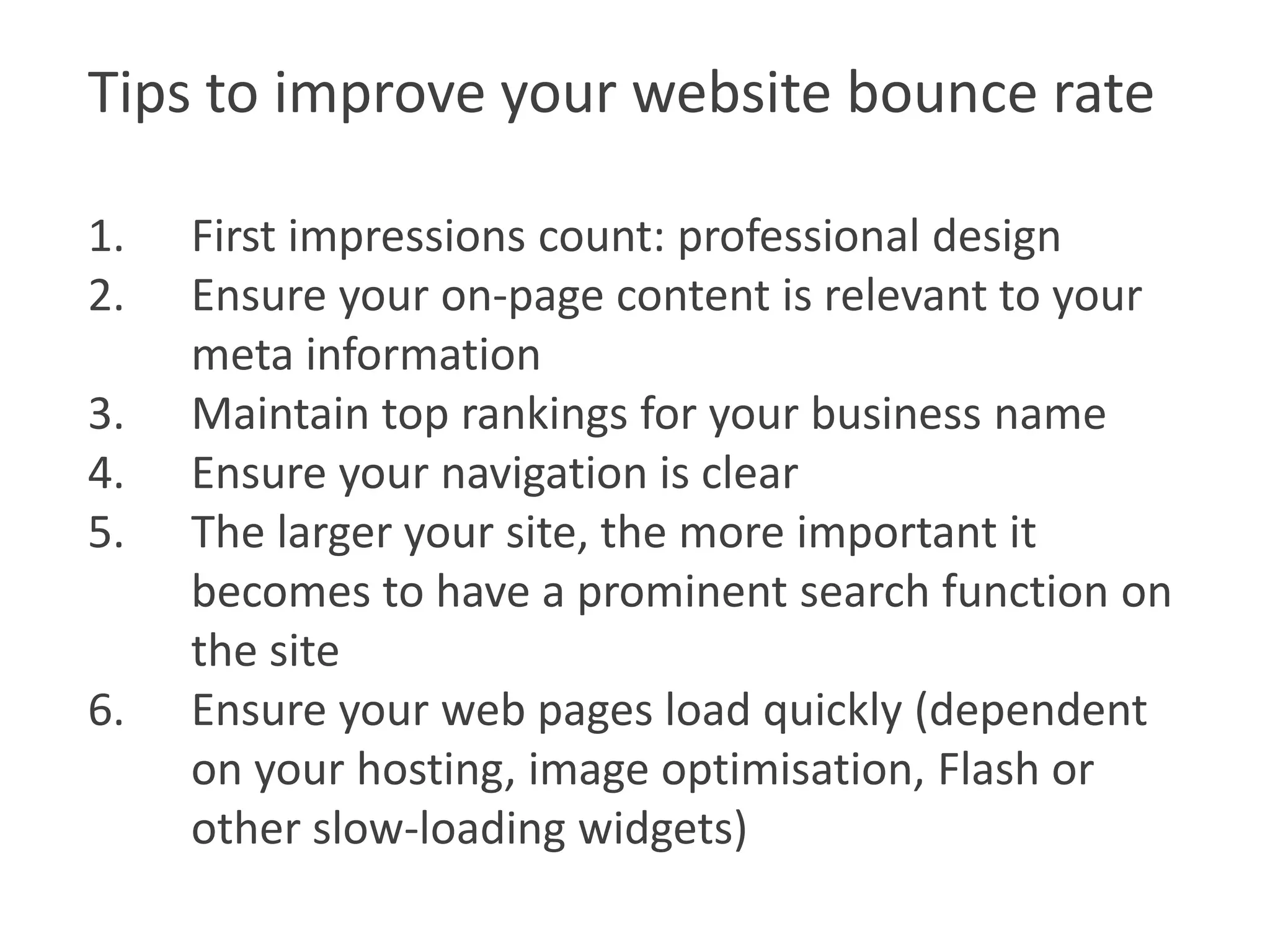 Tips to improve your website bounce rate

1.   First impressions count: professional design
2.   Ensure your on-page content is relevant to your
     meta information
3.   Maintain top rankings for your business name
4.   Ensure your navigation is clear
5.   The larger your site, the more important it
     becomes to have a prominent search function on
     the site
6.   Ensure your web pages load quickly (dependent
     on your hosting, image optimisation, Flash or
     other slow-loading widgets)
 