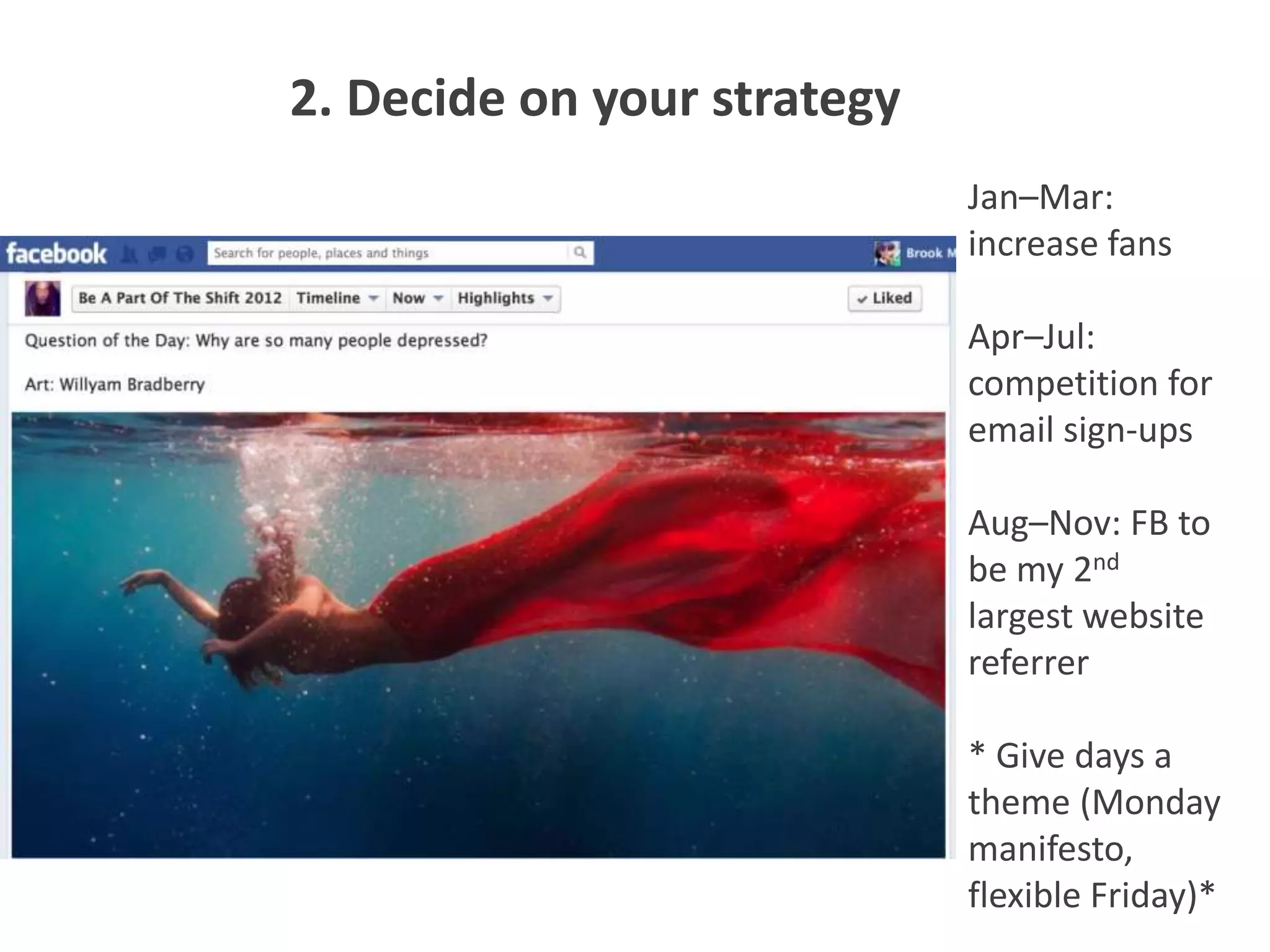 2. Decide on your strategy
                             Jan–Mar:
                             increase fans

                             Apr–Jul:
                             competition for
                             email sign-ups

                             Aug–Nov: FB to
                             be my 2nd
                             largest website
                             referrer

                             * Give days a
                             theme (Monday
                             manifesto,
                             flexible Friday)*
 