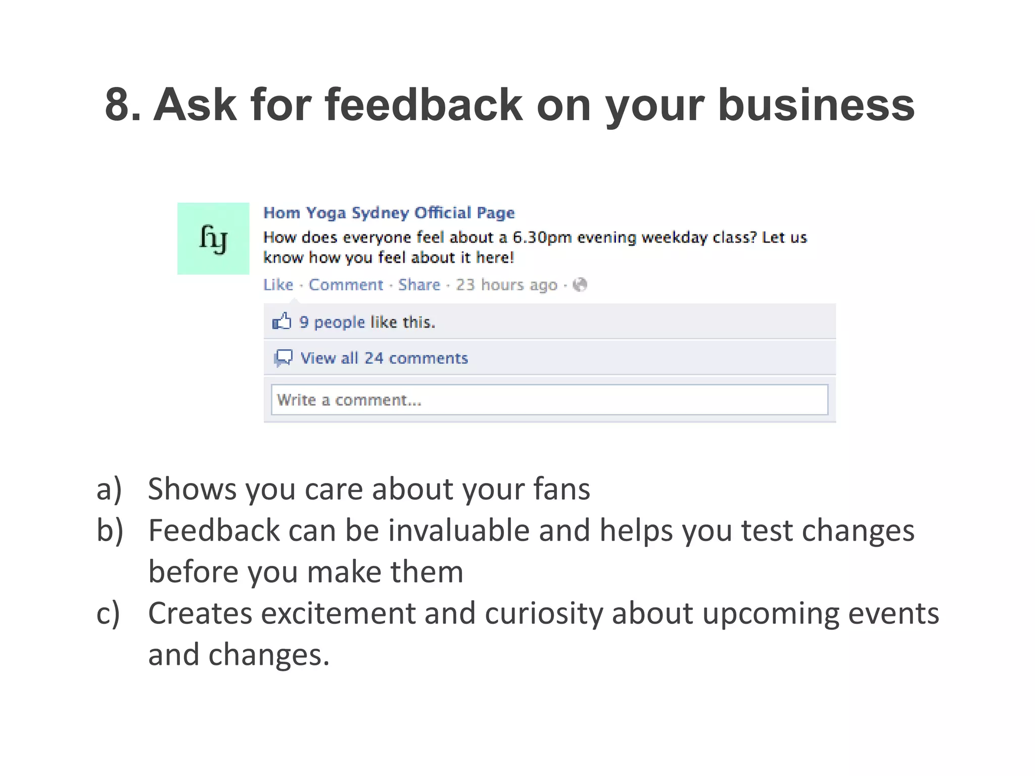 8. Ask for feedback on your business




a) Shows you care about your fans
b) Feedback can be invaluable and helps you test changes
   before you make them
c) Creates excitement and curiosity about upcoming events
   and changes.
 