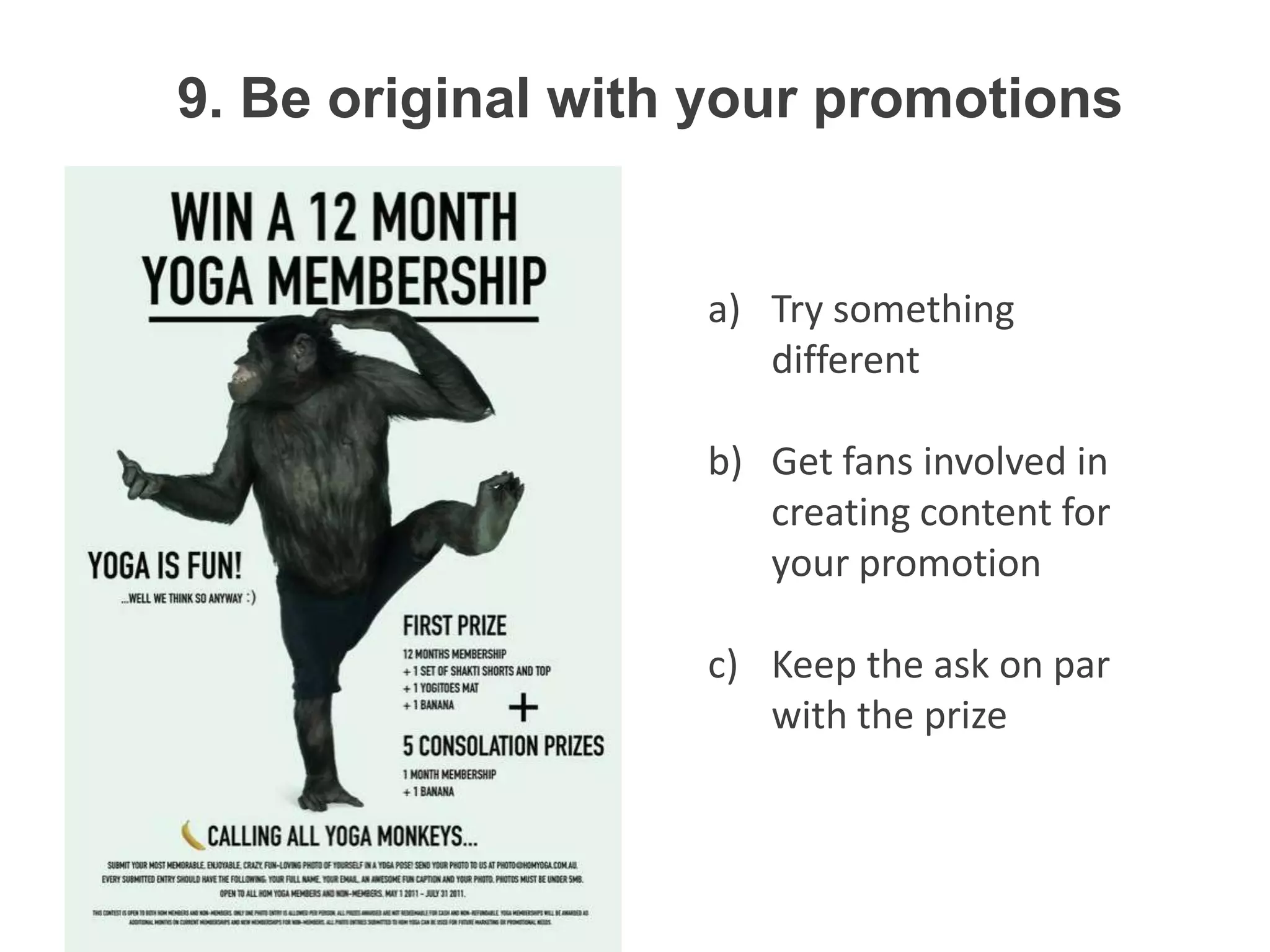 9. Be original with your promotions


                   a) Try something
                      different

                   b) Get fans involved in
                      creating content for
                      your promotion

                   c) Keep the ask on par
                      with the prize
 