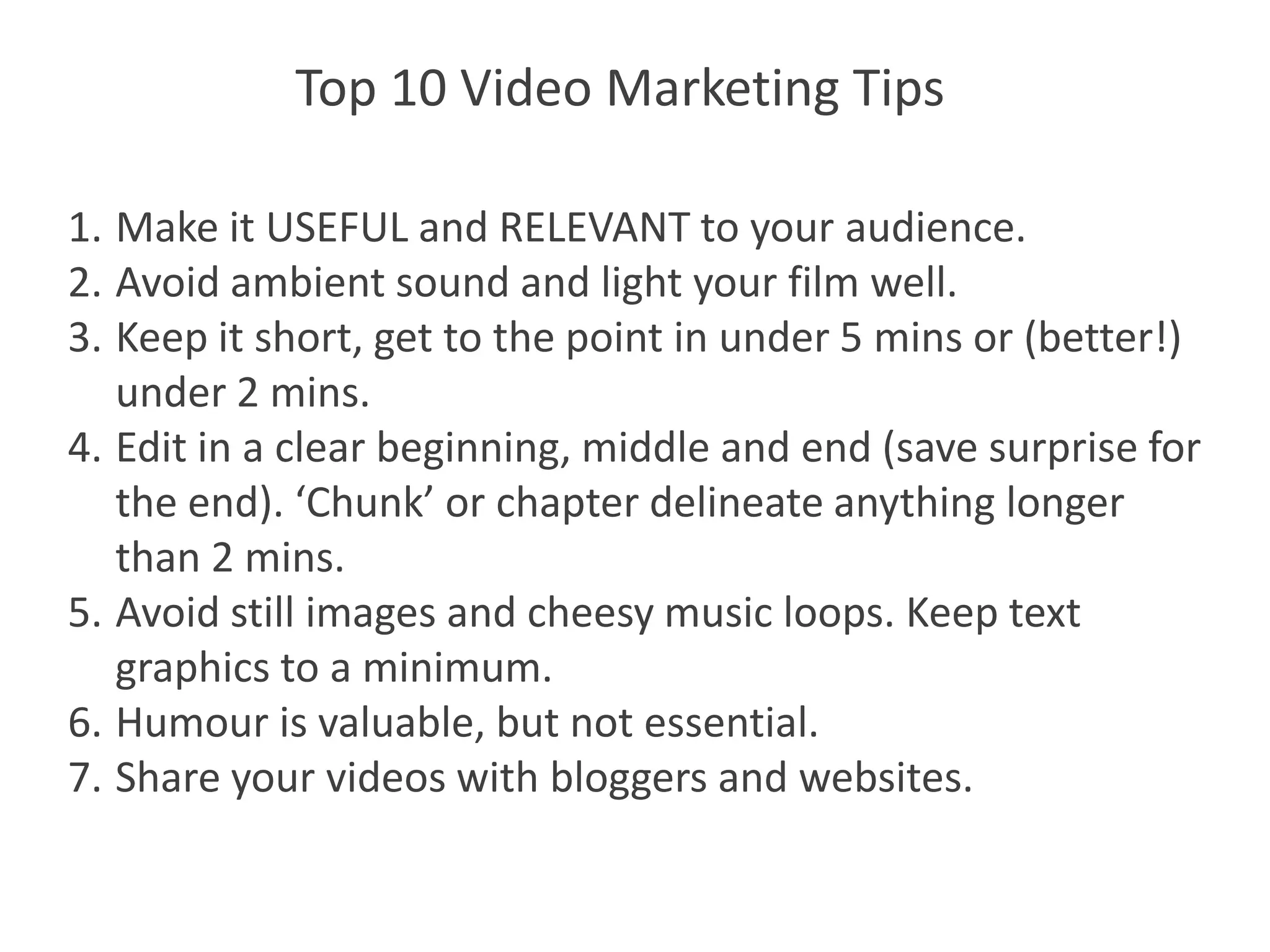 Top 10 Video Marketing Tips

1. Make it USEFUL and RELEVANT to your audience.
2. Avoid ambient sound and light your film well.
3. Keep it short, get to the point in under 5 mins or (better!)
   under 2 mins.
4. Edit in a clear beginning, middle and end (save surprise for
   the end). ‘Chunk’ or chapter delineate anything longer
   than 2 mins.
5. Avoid still images and cheesy music loops. Keep text
   graphics to a minimum.
6. Humour is valuable, but not essential.
7. Share your videos with bloggers and websites.
 