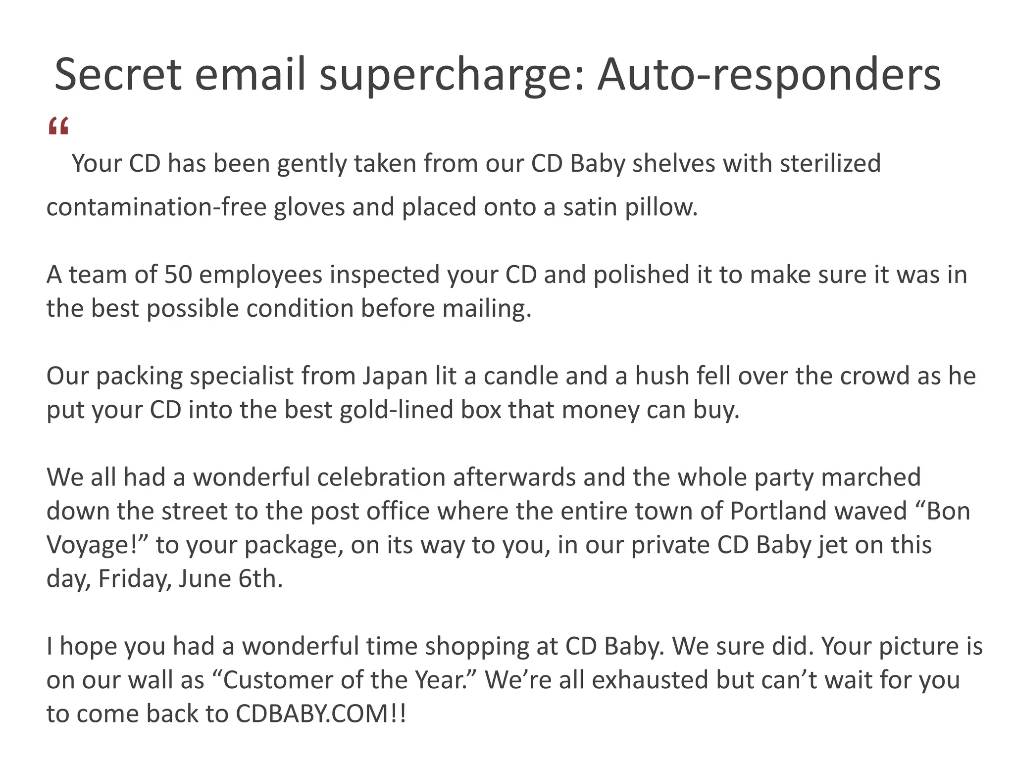 Secret email supercharge: Auto-responders
“   Your CD has been gently taken from our CD Baby shelves with sterilized
contamination-free gloves and placed onto a satin pillow.

A team of 50 employees inspected your CD and polished it to make sure it was in
the best possible condition before mailing.

Our packing specialist from Japan lit a candle and a hush fell over the crowd as he
put your CD into the best gold-lined box that money can buy.

We all had a wonderful celebration afterwards and the whole party marched
down the street to the post office where the entire town of Portland waved “Bon
Voyage!” to your package, on its way to you, in our private CD Baby jet on this
day, Friday, June 6th.

I hope you had a wonderful time shopping at CD Baby. We sure did. Your picture is
on our wall as “Customer of the Year.” We’re all exhausted but can’t wait for you
to come back to CDBABY.COM!!
 
