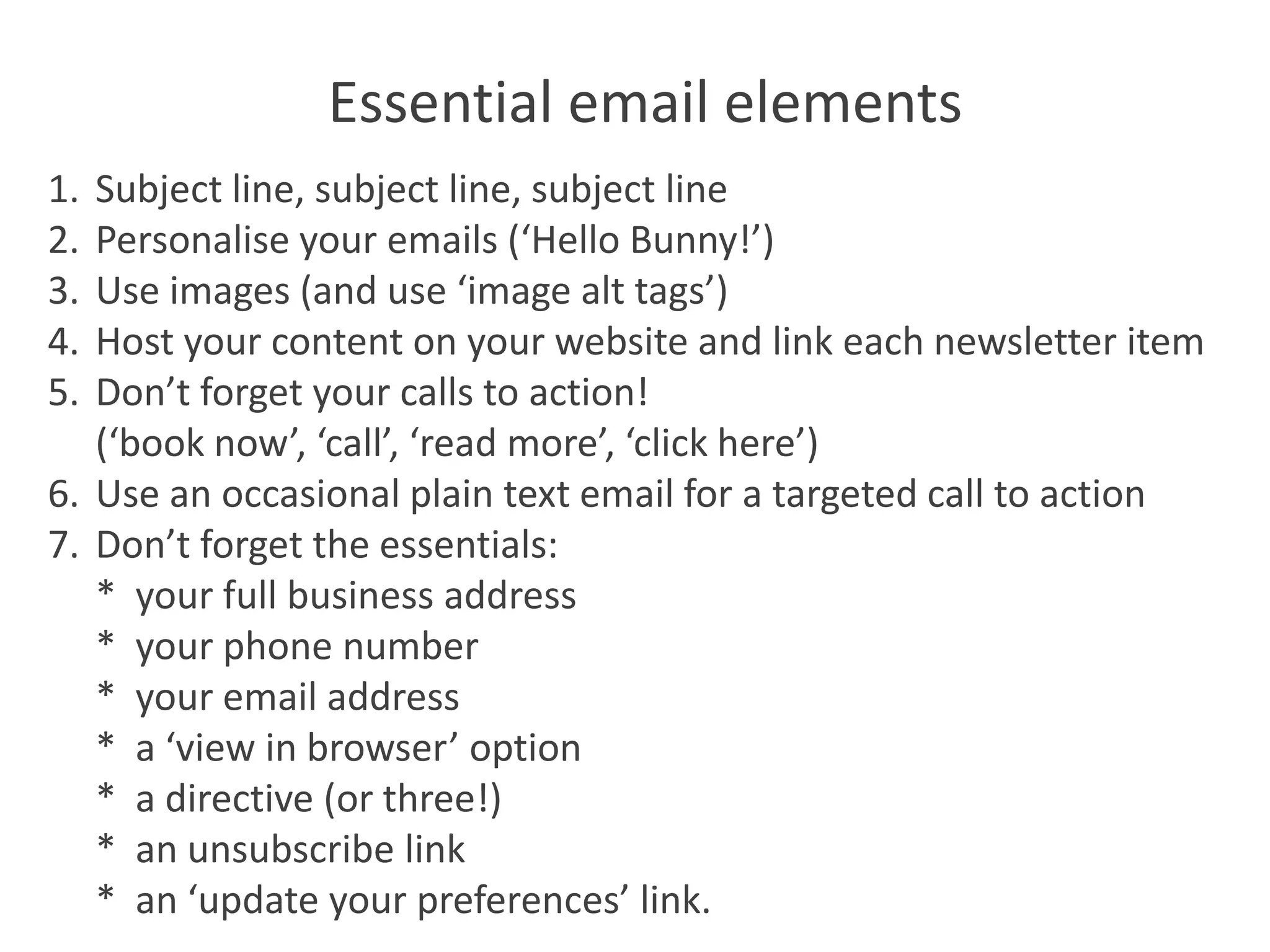 Essential email elements
1. Subject line, subject line, subject line
2. Personalise your emails (‘Hello Bunny!’)
3. Use images (and use ‘image alt tags’)
4. Host your content on your website and link each newsletter item
5. Don’t forget your calls to action!
   (‘book now’, ‘call’, ‘read more’, ‘click here’)
6. Use an occasional plain text email for a targeted call to action
7. Don’t forget the essentials:
   * your full business address
   * your phone number
   * your email address
   * a ‘view in browser’ option
   * a directive (or three!)
   * an unsubscribe link
   * an ‘update your preferences’ link.
 