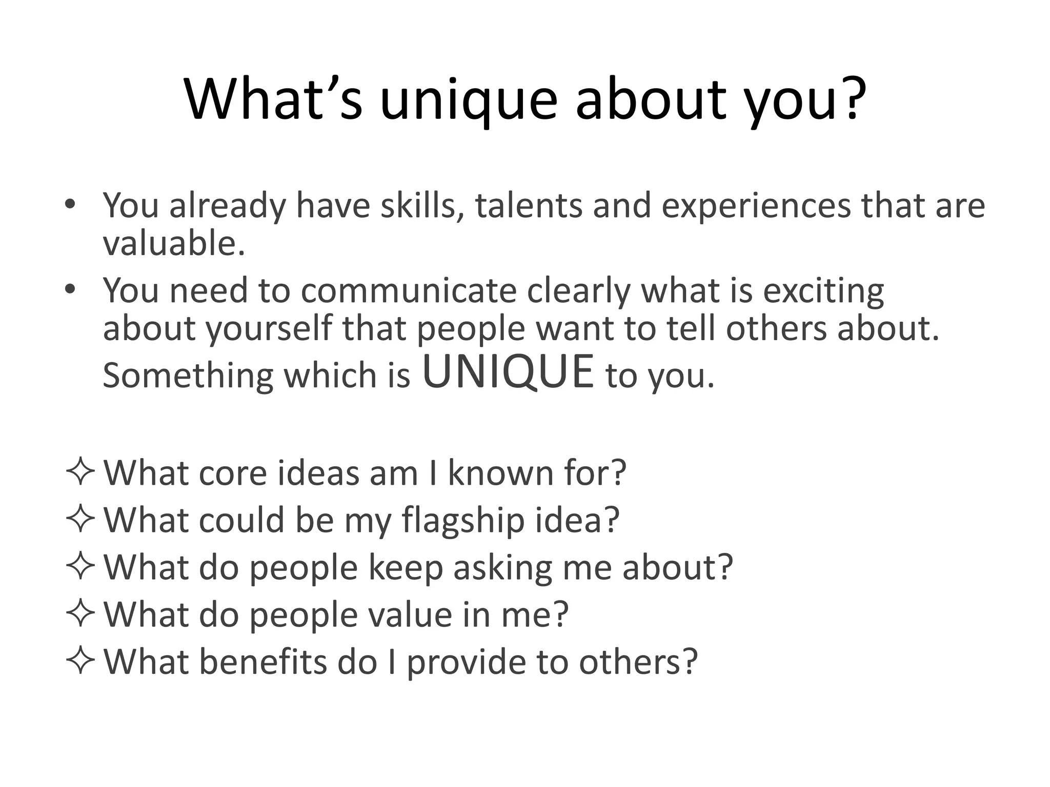 What’s unique about you?
• You already have skills, talents and experiences that are
  valuable.
• You need to communicate clearly what is exciting
  about yourself that people want to tell others about.
  Something which is UNIQUE to you.

 What core ideas am I known for?
 What could be my flagship idea?
 What do people keep asking me about?
 What do people value in me?
 What benefits do I provide to others?
 
