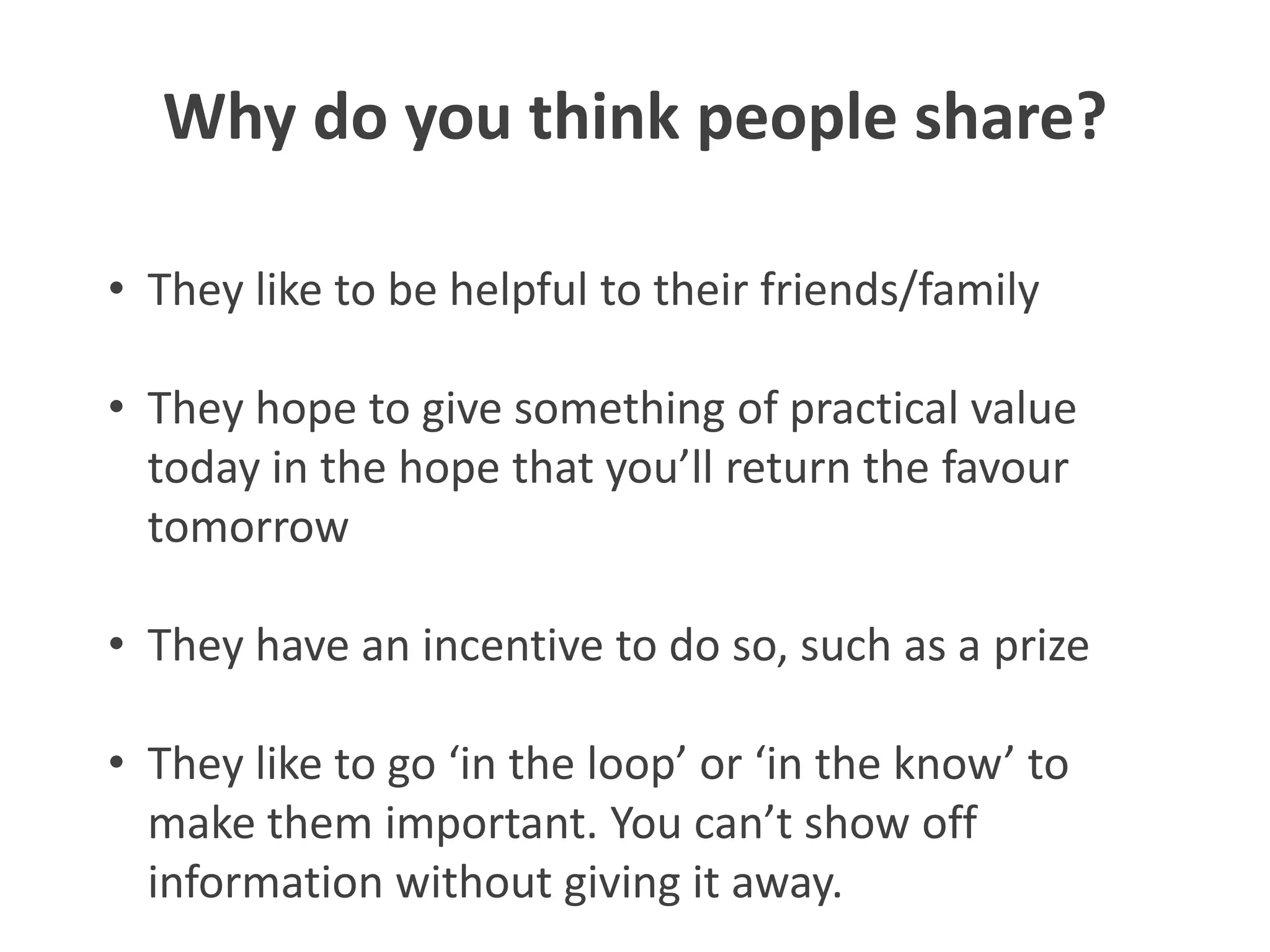 Why do you think people share?

• They like to be helpful to their friends/family

• They hope to give something of practical value
  today in the hope that you’ll return the favour
  tomorrow

• They have an incentive to do so, such as a prize

• They like to go ‘in the loop’ or ‘in the know’ to
  make them important. You can’t show off
  information without giving it away.
 