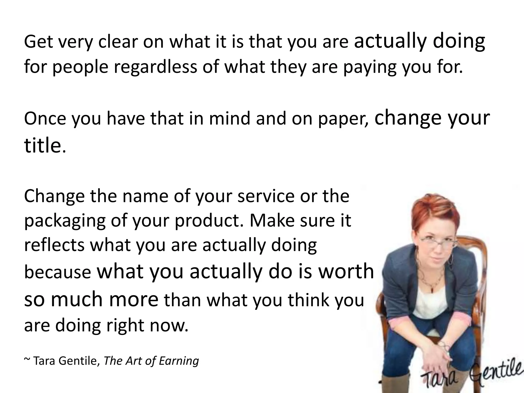 Get very clear on what it is that you are actually doing
for people regardless of what they are paying you for.

Once you have that in mind and on paper, change your
title.

Change the name of your service or the
packaging of your product. Make sure it
reflects what you are actually doing
because what you actually do is worth
so much more than what you think you
are doing right now.
~ Tara Gentile, The Art of Earning
 