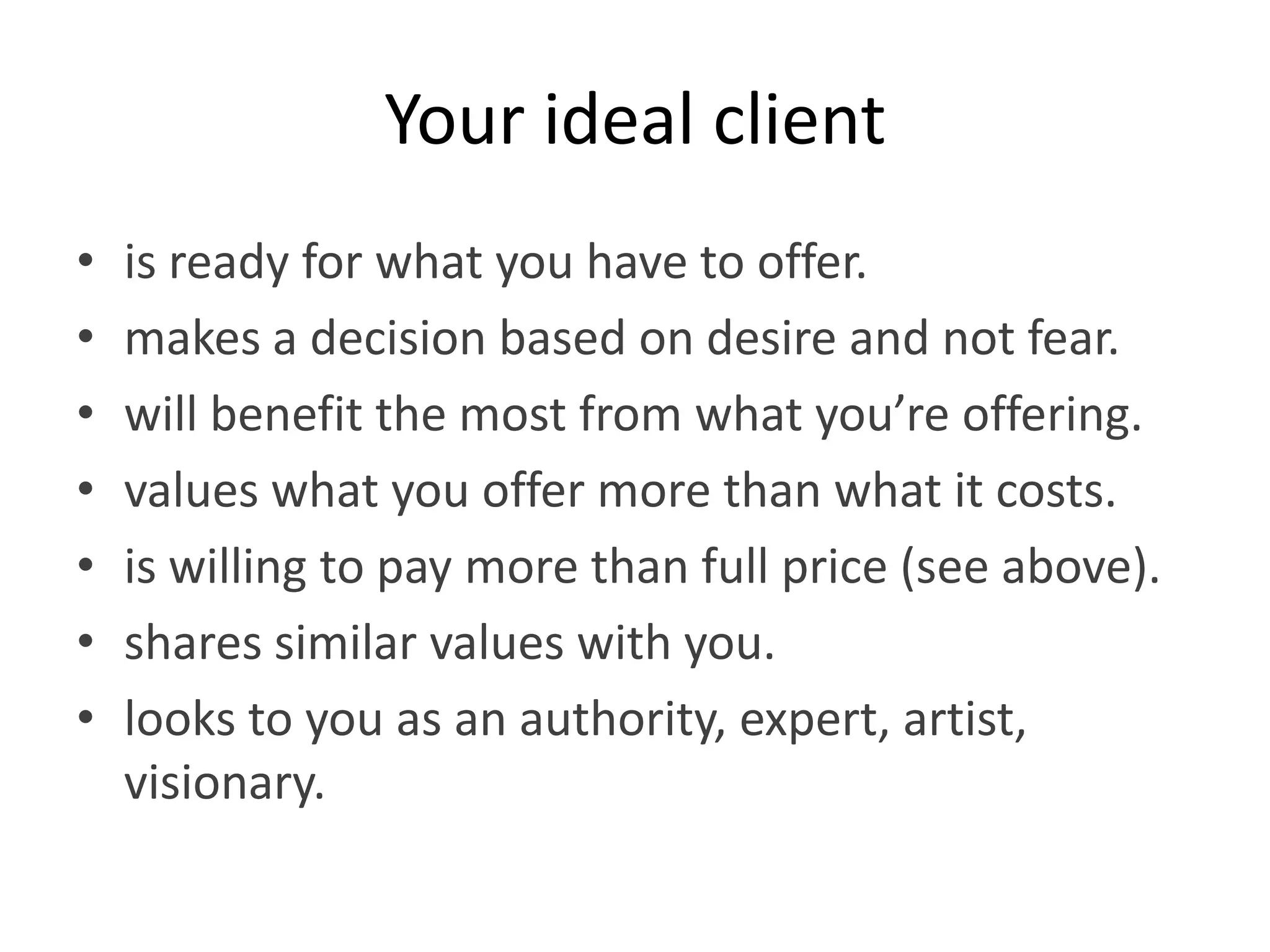 Your ideal client
•   is ready for what you have to offer.
•   makes a decision based on desire and not fear.
•   will benefit the most from what you’re offering.
•   values what you offer more than what it costs.
•   is willing to pay more than full price (see above).
•   shares similar values with you.
•   looks to you as an authority, expert, artist,
    visionary.
 