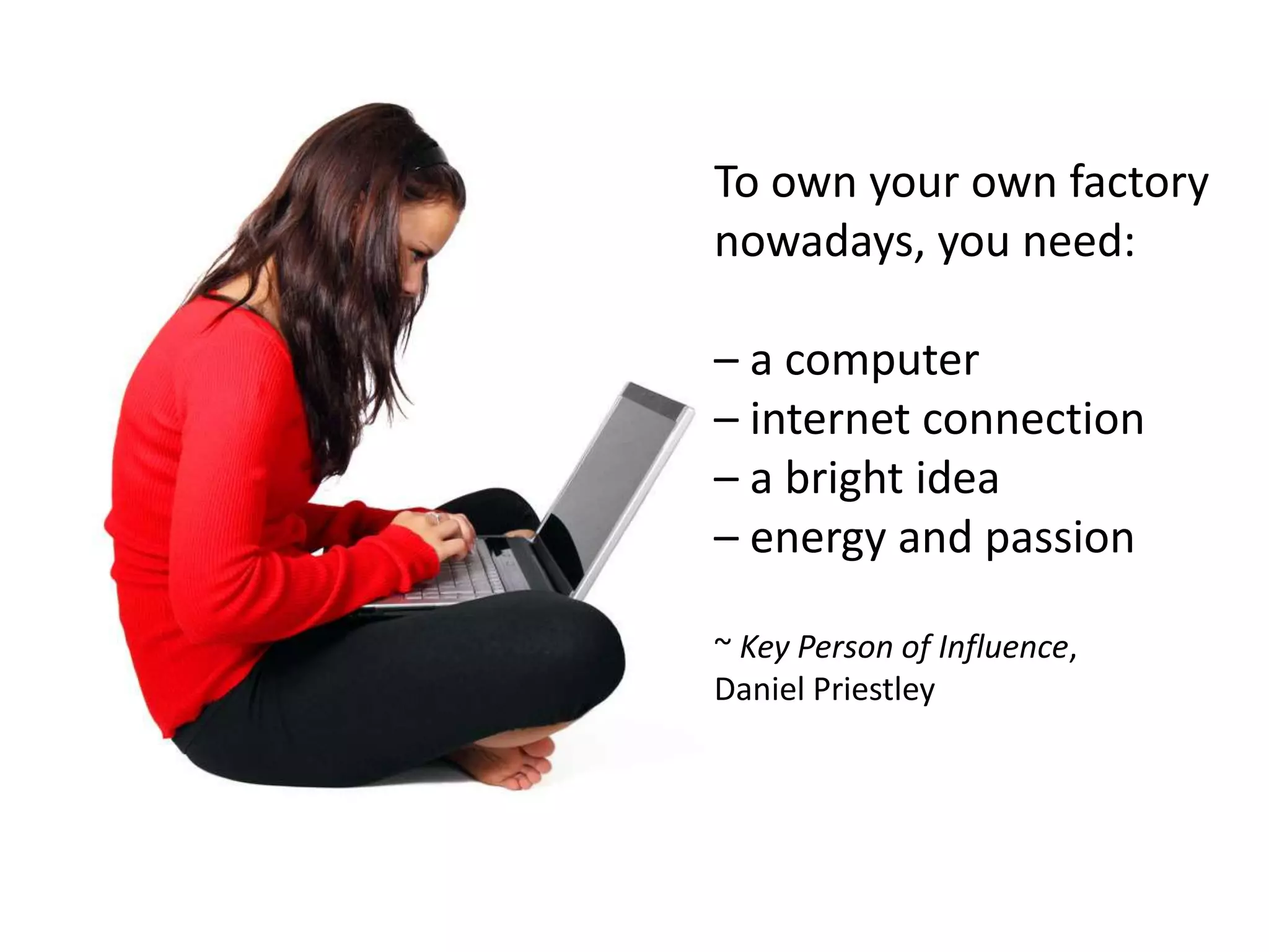 To own your own factory
nowadays, you need:

– a computer
– internet connection
– a bright idea
– energy and passion

~ Key Person of Influence,
Daniel Priestley
 