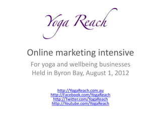Online marketing intensive
For yoga and wellbeing businesses
Held in Byron Bay, August 1, 2012

          http://YogaReach.com.au
      http://Facebook.com/YogaReach
        http://Twitter.com/YogaReach
       http://Youtube.com/YogaReach
 