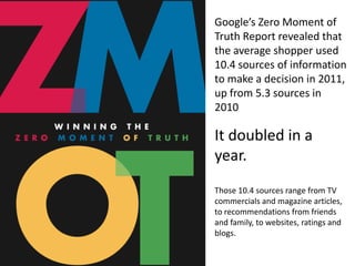 Google’s Zero Moment of
Truth Report revealed that
the average shopper used
10.4 sources of information
to make a decision in 2011,
up from 5.3 sources in
2010

It doubled in a
year.
Those 10.4 sources range from TV
commercials and magazine articles,
to recommendations from friends
and family, to websites, ratings and
blogs.
 
