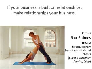 If your business is built on relationships,
    make relationships your business.



                                                It costs
                                      5 or 6 times
                                             more
                                        to acquire new
                                clients than retain old
                                                 clients
                                    (Beyond Customer
                                         Service, Crisp)
 