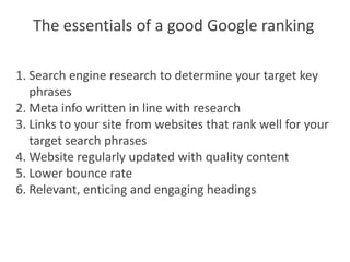The essentials of a good Google ranking

1. Search engine research to determine your target key
   phrases
2. Meta info written in line with research
3. Links to your site from websites that rank well for your
   target search phrases
4. Website regularly updated with quality content
5. Lower bounce rate
6. Relevant, enticing and engaging headings
 